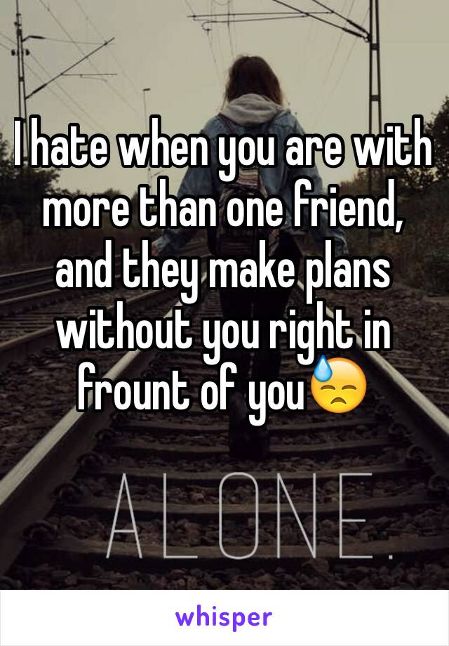 I hate when you are with more than one friend, and they make plans without you right in frount of you😓