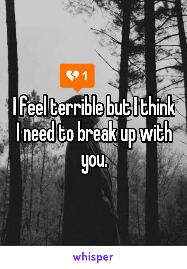 I feel terrible but I think I need to break up with you.