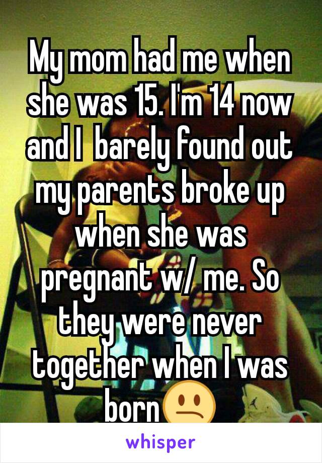 My mom had me when she was 15. I'm 14 now and I  barely found out my parents broke up when she was pregnant w/ me. So they were never together when I was born😕