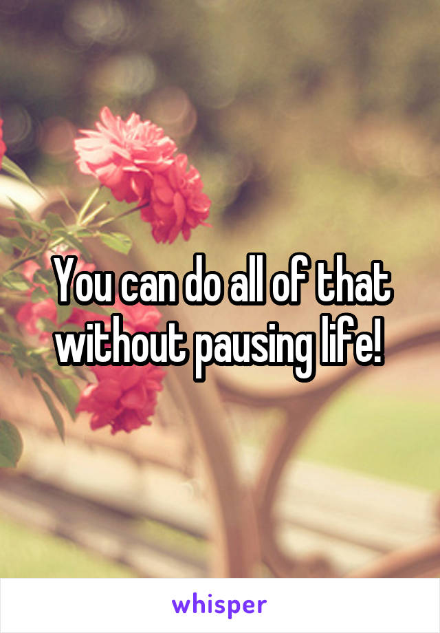 You can do all of that without pausing life! 