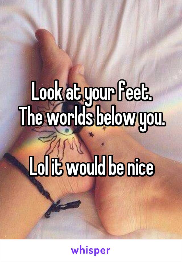 Look at your feet.
The worlds below you.

Lol it would be nice