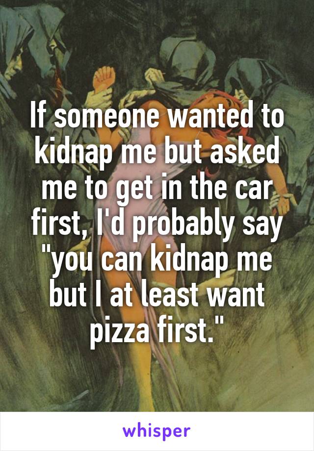 If someone wanted to kidnap me but asked me to get in the car first, I'd probably say "you can kidnap me but I at least want pizza first."