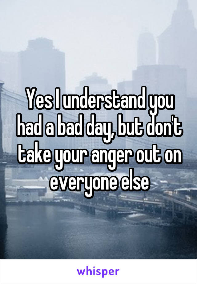 Yes I understand you had a bad day, but don't take your anger out on everyone else