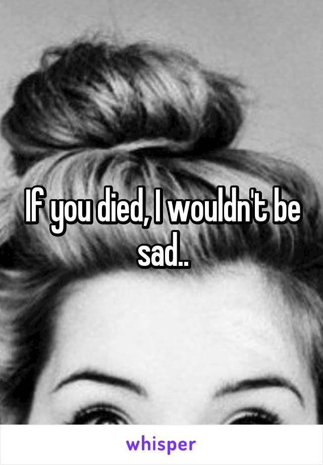 If you died, I wouldn't be sad..