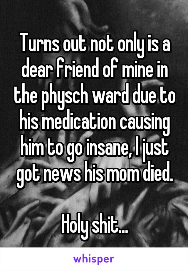 Turns out not only is a dear friend of mine in the physch ward due to his medication causing him to go insane, I just got news his mom died.

Holy shit...