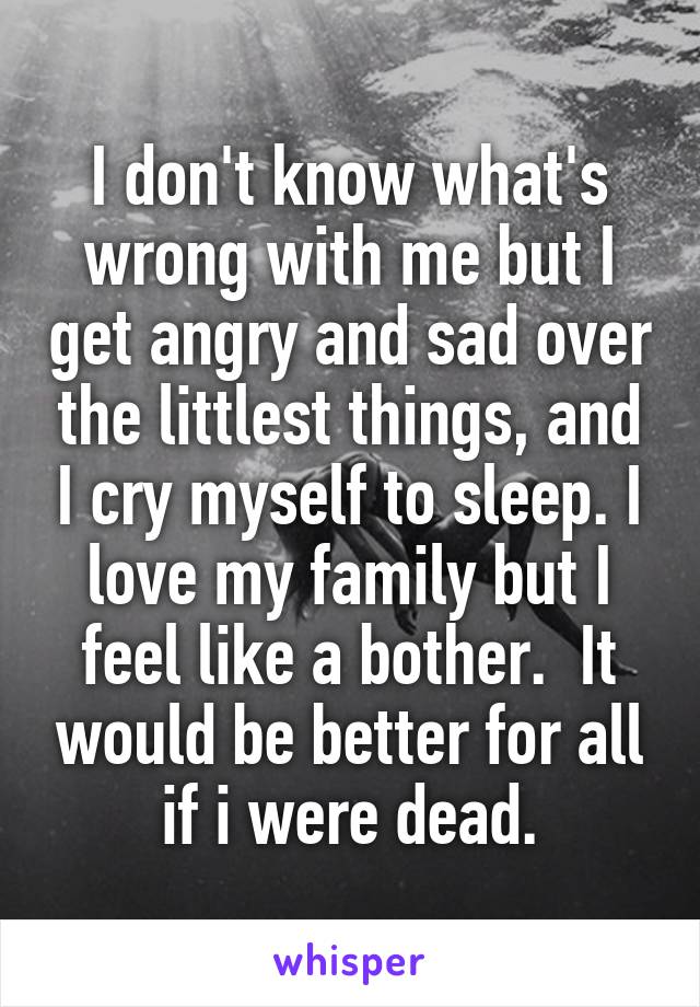 I don't know what's wrong with me but I get angry and sad over the littlest things, and I cry myself to sleep. I love my family but I feel like a bother.  It would be better for all if i were dead.