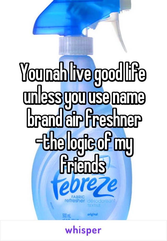 You nah live good life  unless you use name brand air freshner
-the logic of my friends 