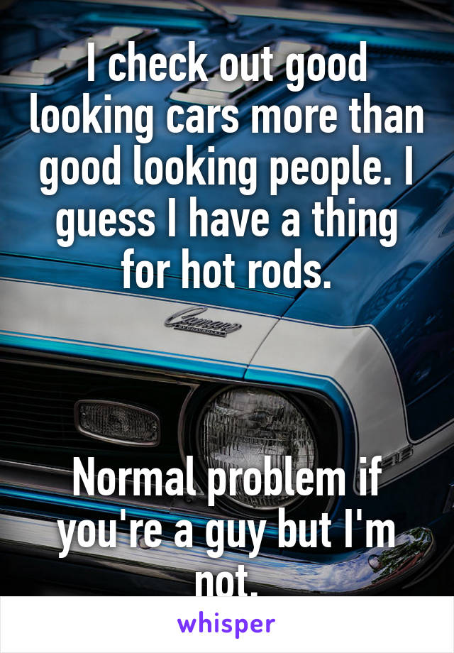 I check out good looking cars more than good looking people. I guess I have a thing for hot rods.



Normal problem if you're a guy but I'm not.