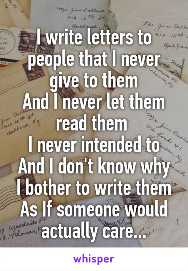 I write letters to people that I never give to them
And I never let them read them 
I never intended to
And I don't know why I bother to write them
As If someone would actually care...