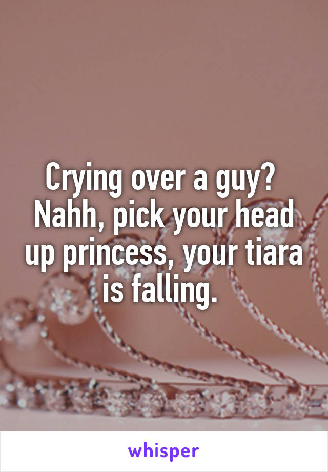 Crying over a guy? 
Nahh, pick your head up princess, your tiara is falling. 