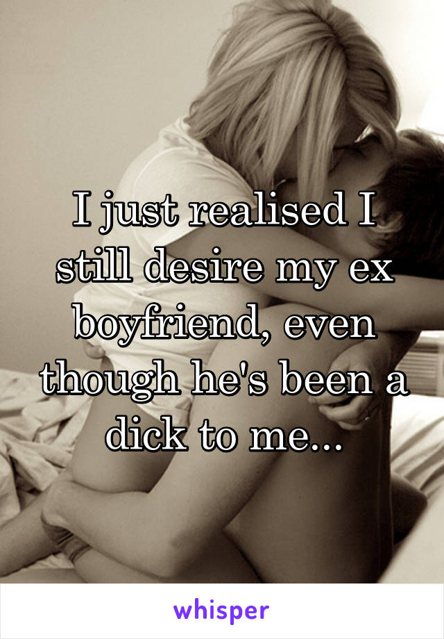 I just realised I still desire my ex boyfriend, even though he's been a dick to me...