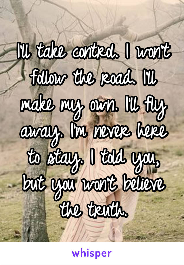 I'll take control. I won't follow the road. I'll make my own. I'll fly away. I'm never here to stay. I told you, but you won't believe the truth.