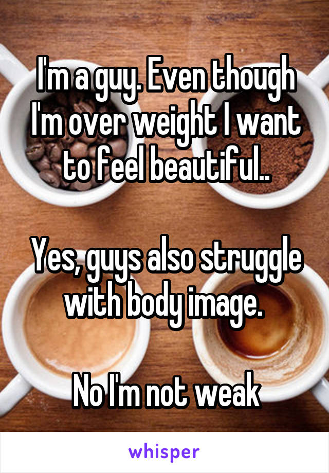 I'm a guy. Even though I'm over weight I want to feel beautiful..

Yes, guys also struggle with body image. 

No I'm not weak