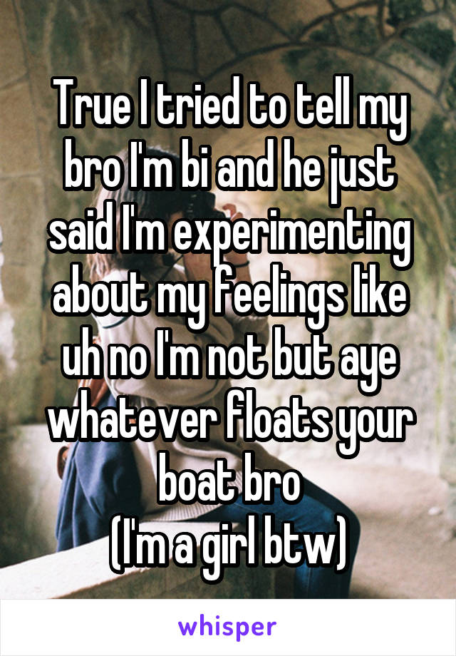 True I tried to tell my bro I'm bi and he just said I'm experimenting about my feelings like uh no I'm not but aye whatever floats your boat bro
(I'm a girl btw)