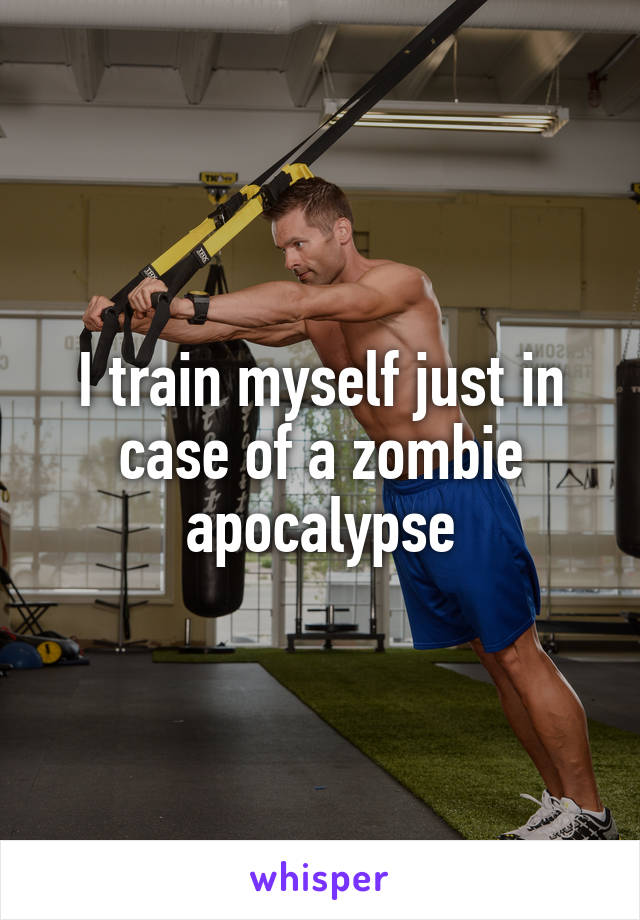 I train myself just in case of a zombie apocalypse