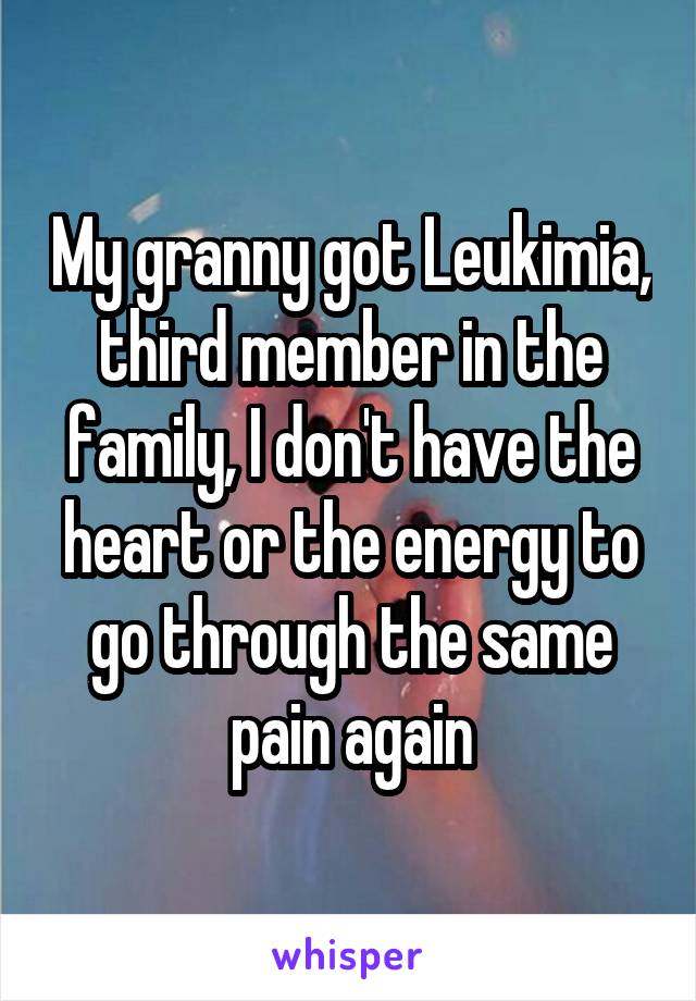 My granny got Leukimia, third member in the family, I don't have the heart or the energy to go through the same pain again