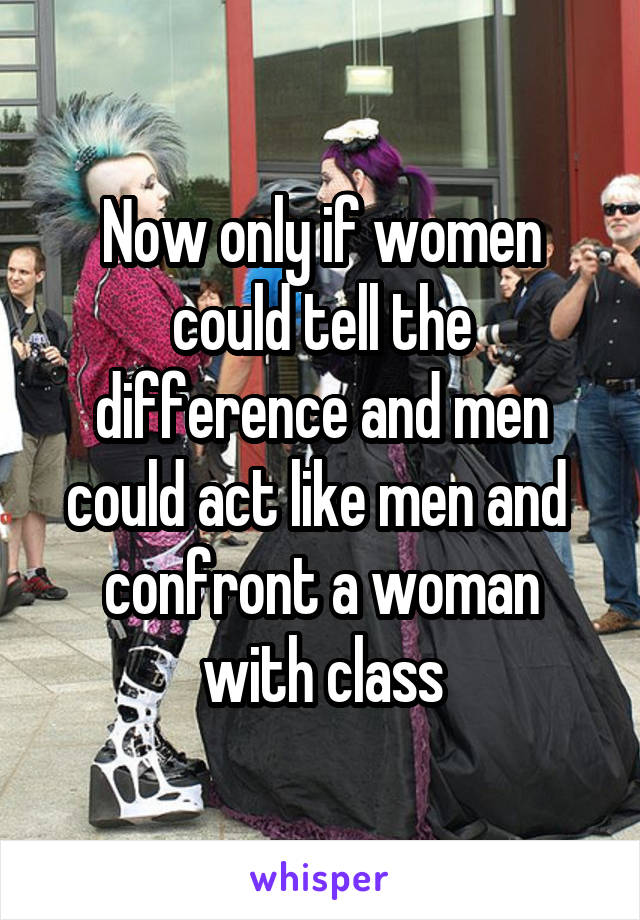 Now only if women could tell the difference and men could act like men and  confront a woman with class