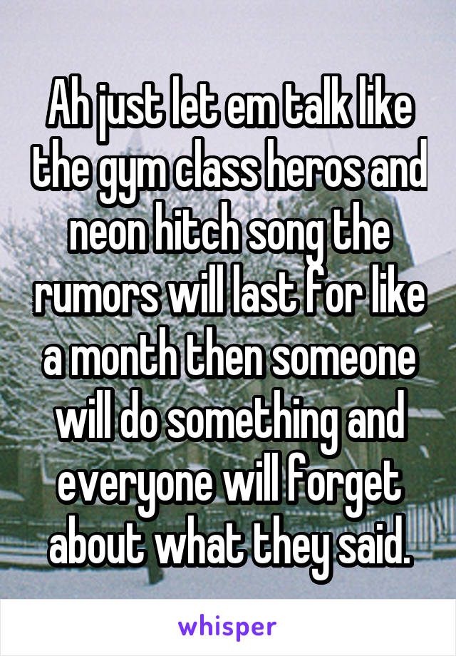 Ah just let em talk like the gym class heros and neon hitch song the rumors will last for like a month then someone will do something and everyone will forget about what they said.