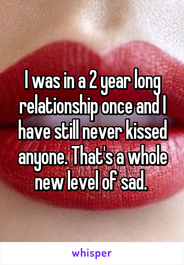 I was in a 2 year long relationship once and I have still never kissed anyone. That's a whole new level of sad. 