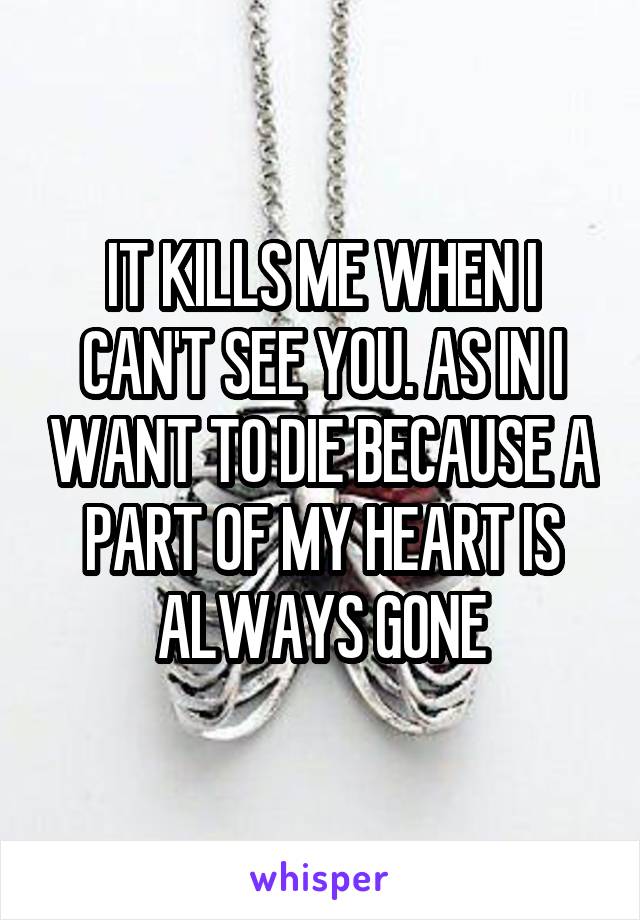 IT KILLS ME WHEN I CAN'T SEE YOU. AS IN I WANT TO DIE BECAUSE A PART OF MY HEART IS ALWAYS GONE