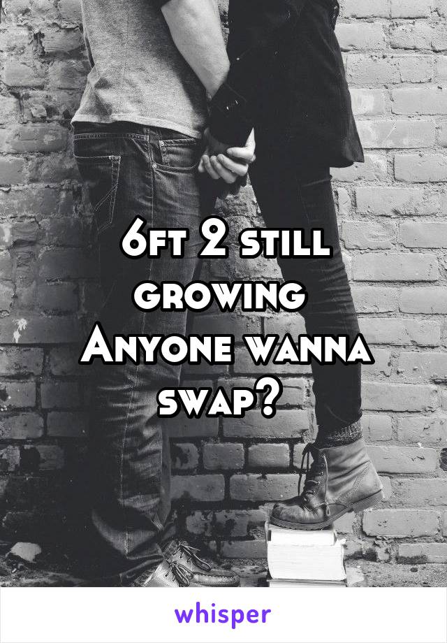 6ft 2 still growing 
Anyone wanna swap? 