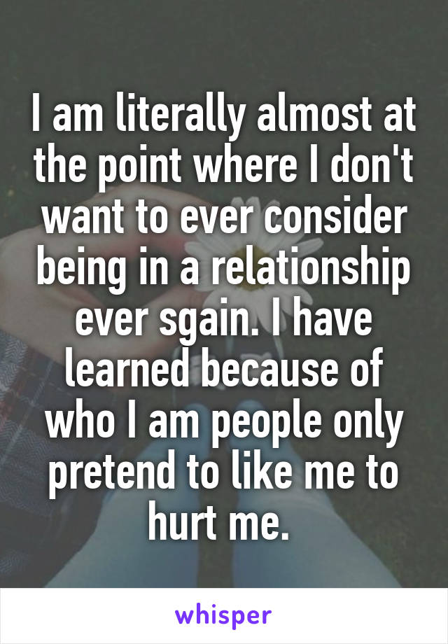 I am literally almost at the point where I don't want to ever consider being in a relationship ever sgain. I have learned because of who I am people only pretend to like me to hurt me. 