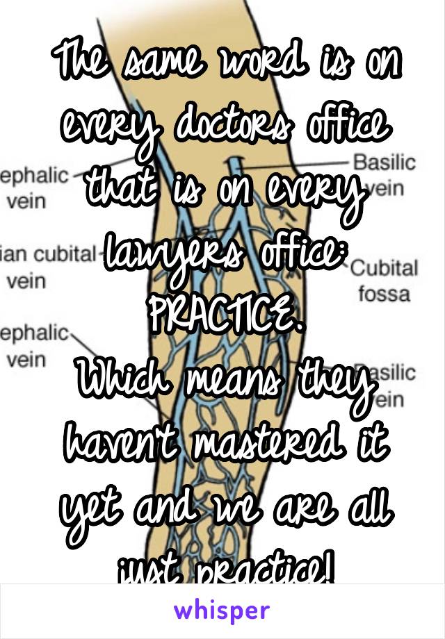 The same word is on every doctors office that is on every lawyers office:
PRACTICE.
Which means they haven't mastered it yet and we are all just practice!