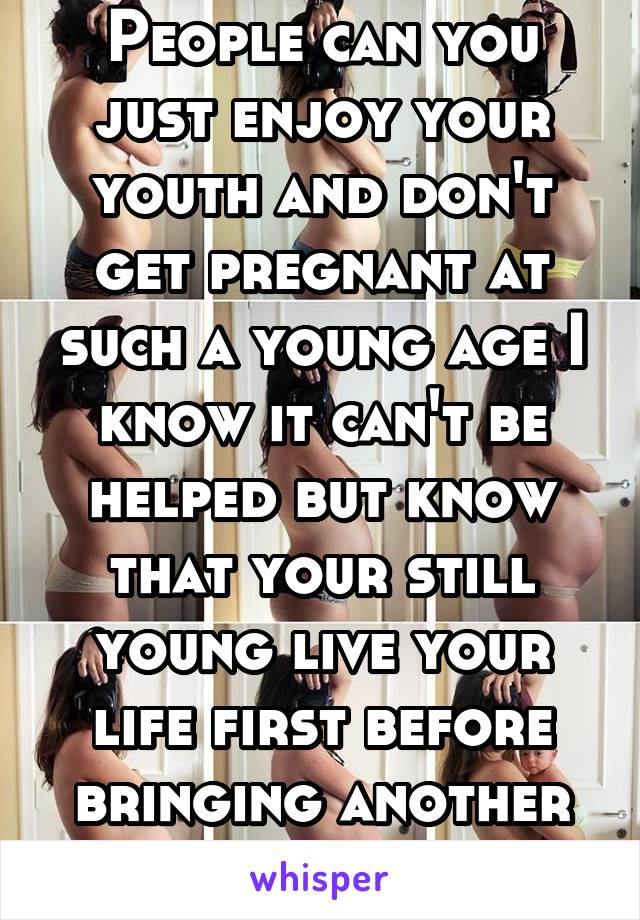 People can you just enjoy your youth and don't get pregnant at such a young age I know it can't be helped but know that your still young live your life first before bringing another new life 