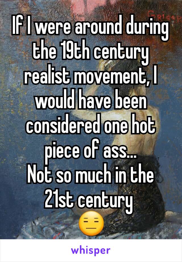 If I were around during the 19th century realist movement, I would have been considered one hot piece of ass...
Not so much in the 21st century 
😑