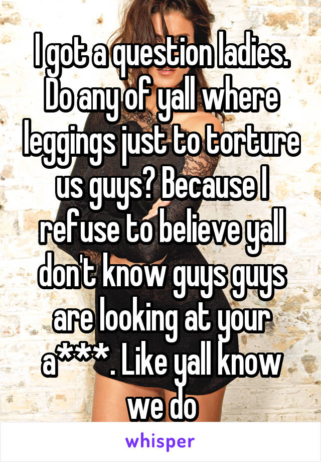 I got a question ladies. Do any of yall where leggings just to torture us guys? Because I refuse to believe yall don't know guys guys are looking at your a***. Like yall know we do