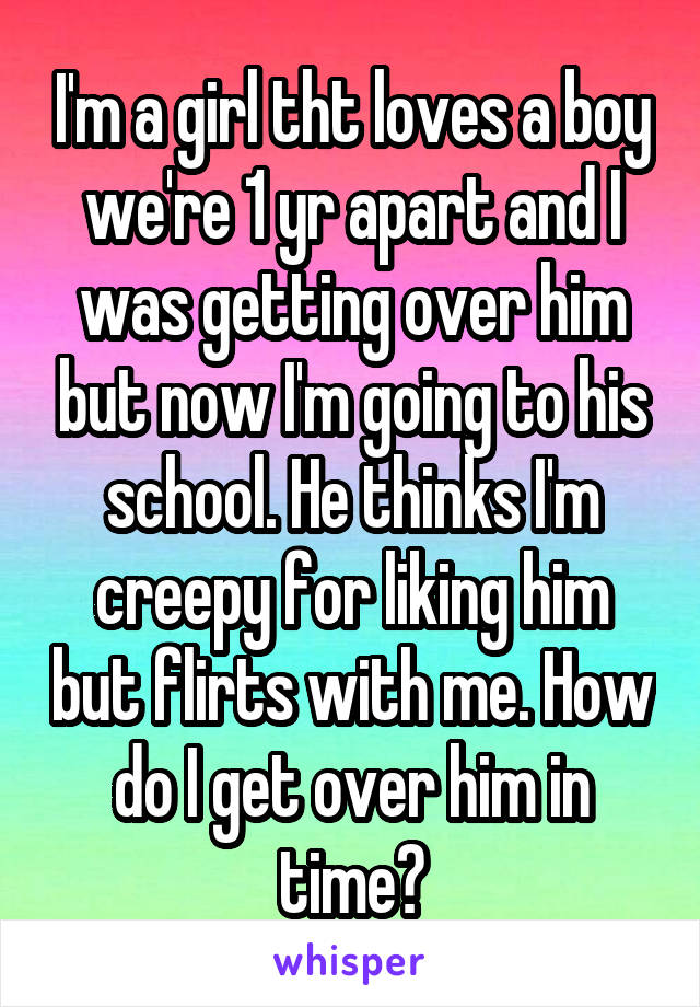 I'm a girl tht loves a boy we're 1 yr apart and I was getting over him but now I'm going to his school. He thinks I'm creepy for liking him but flirts with me. How do I get over him in time?