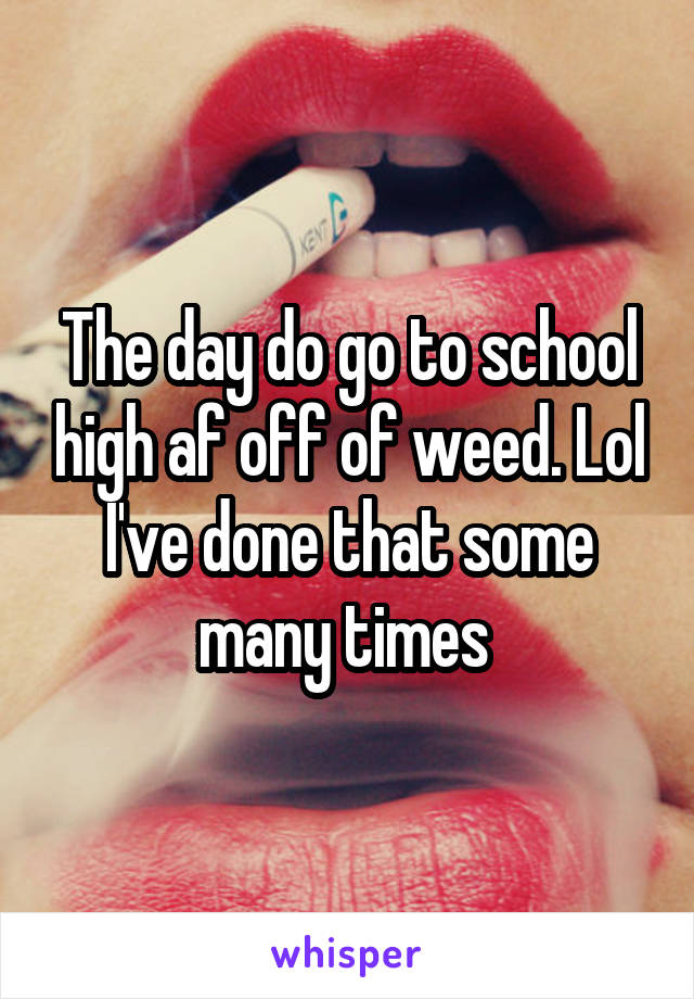 The day do go to school high af off of weed. Lol I've done that some many times 