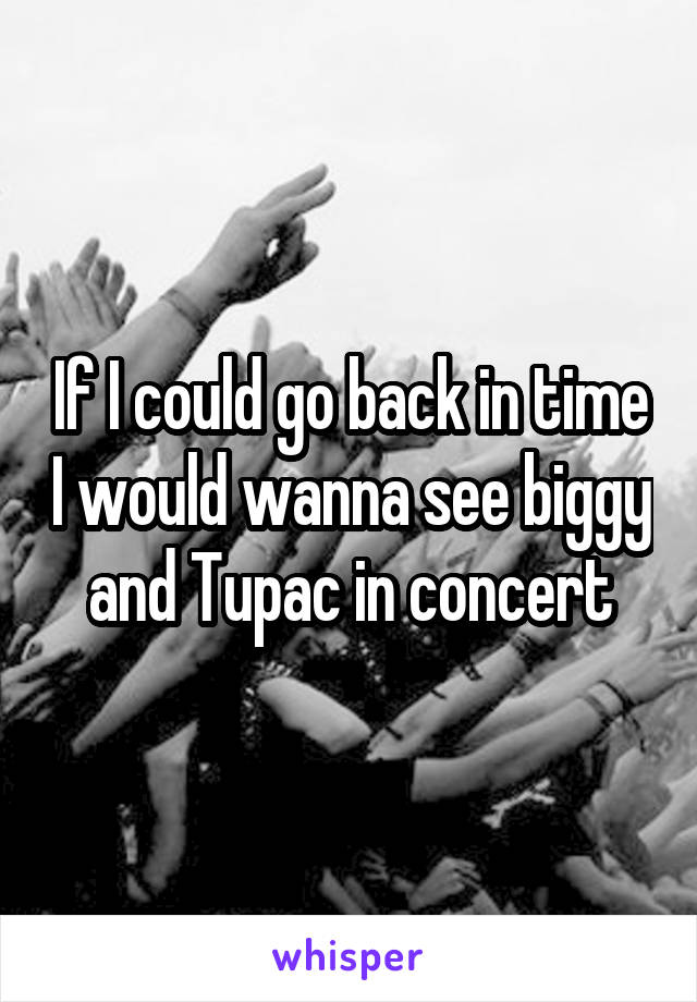 If I could go back in time I would wanna see biggy and Tupac in concert