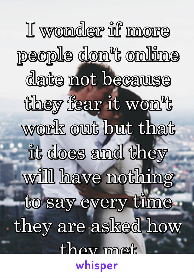 I wonder if more people don't online date not because they fear it won't work out but that it does and they will have nothing to say every time they are asked how they met