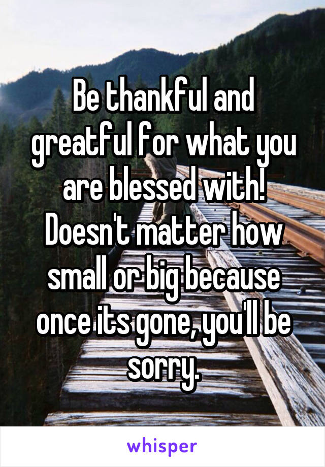 Be thankful and greatful for what you are blessed with! Doesn't matter how small or big because once its gone, you'll be sorry.