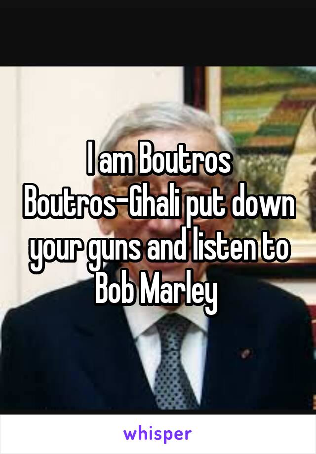 I am Boutros Boutros-Ghali put down your guns and listen to Bob Marley 