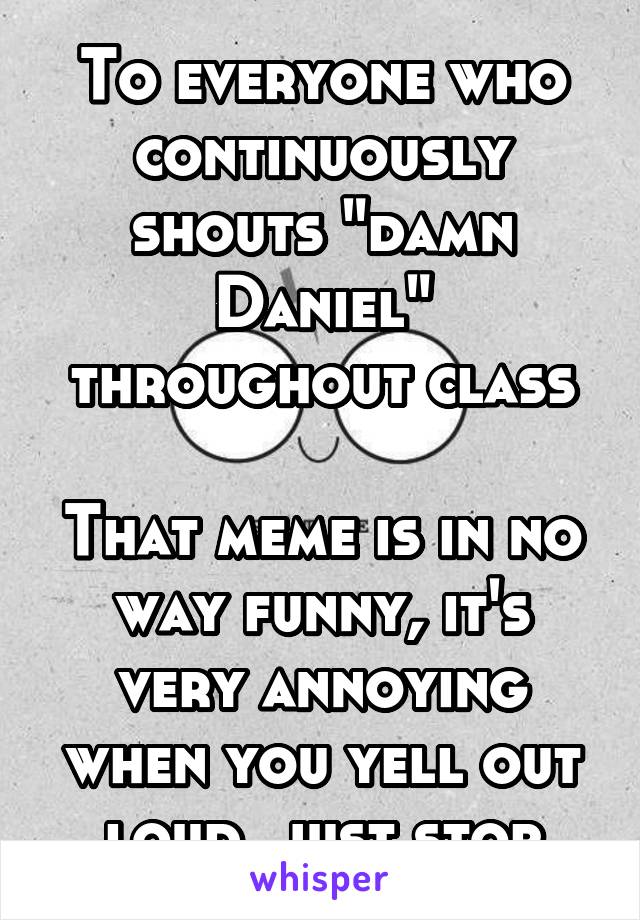 To everyone who continuously shouts "damn Daniel" throughout class

That meme is in no way funny, it's very annoying when you yell out loud, just stop