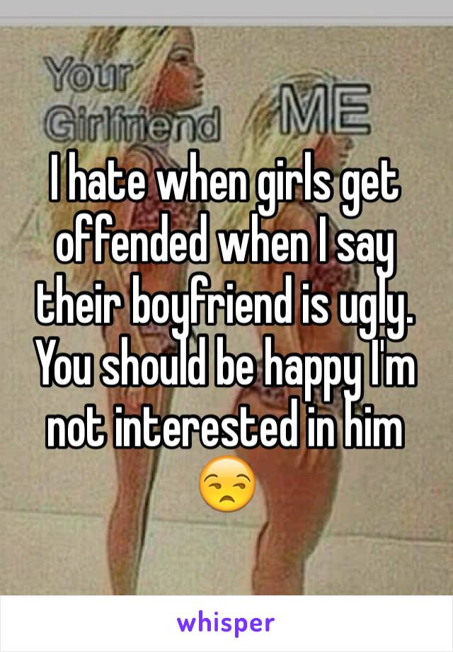 I hate when girls get offended when I say their boyfriend is ugly. You should be happy I'm not interested in him 😒