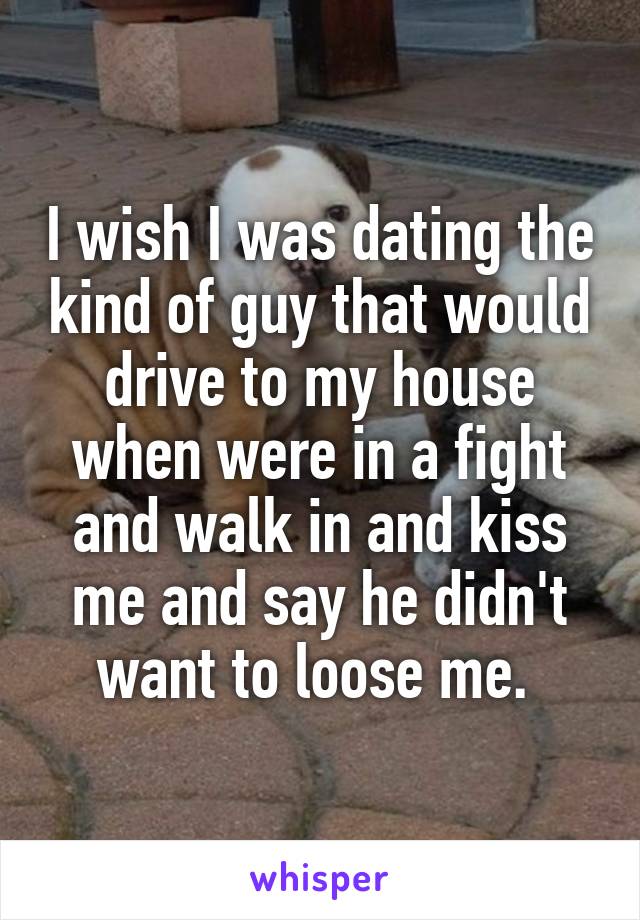 I wish I was dating the kind of guy that would drive to my house when were in a fight and walk in and kiss me and say he didn't want to loose me. 