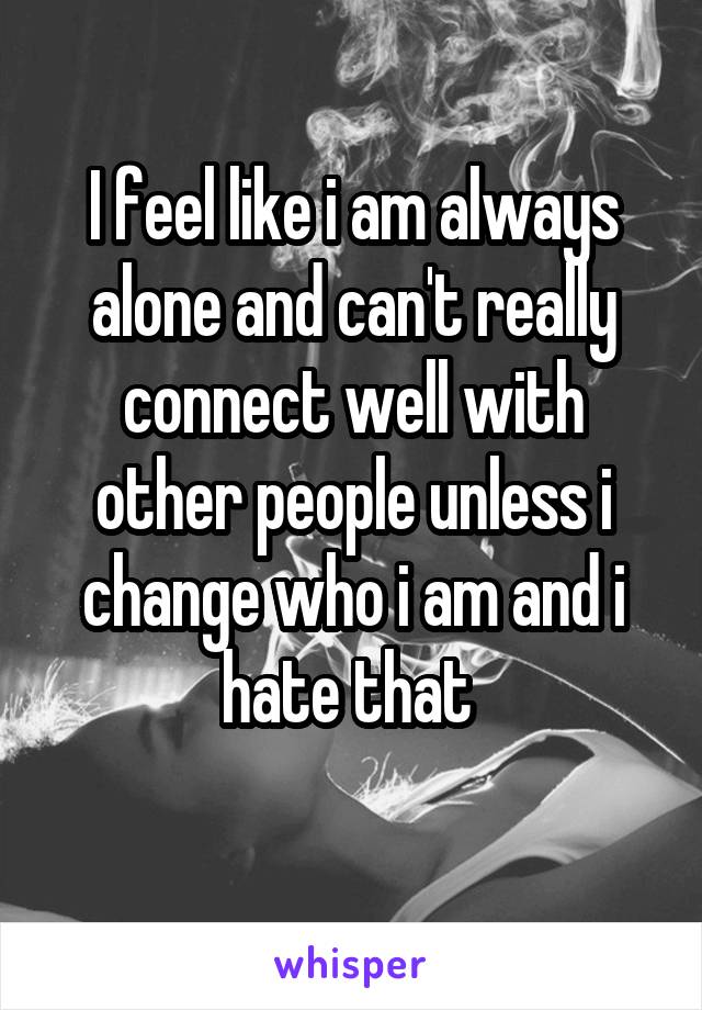 I feel like i am always alone and can't really connect well with other people unless i change who i am and i hate that 
