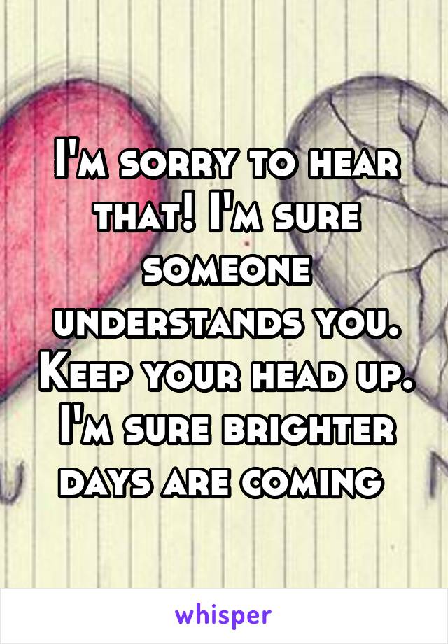 I'm sorry to hear that! I'm sure someone understands you. Keep your head up. I'm sure brighter days are coming 