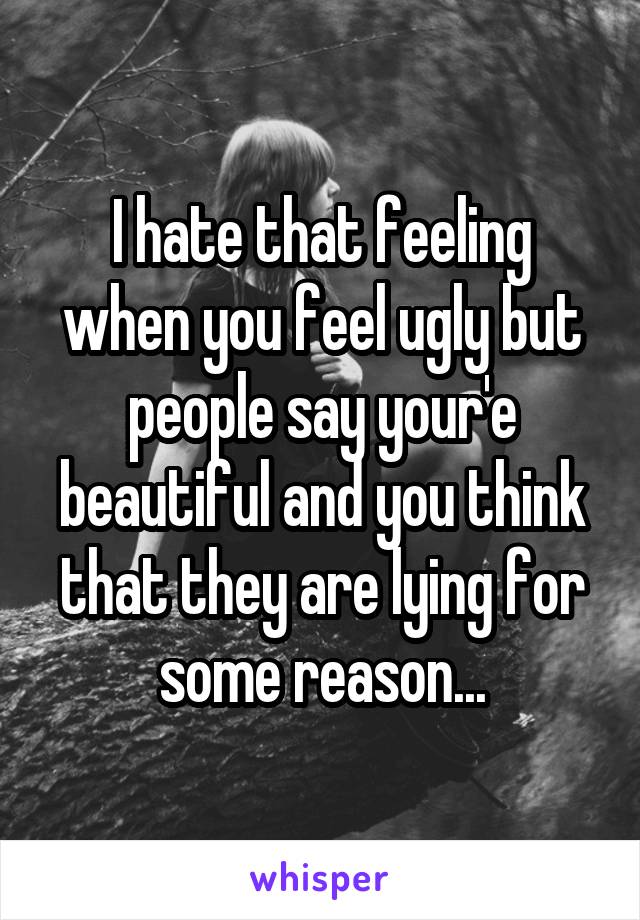 I hate that feeling when you feel ugly but people say your'e beautiful and you think that they are lying for some reason...