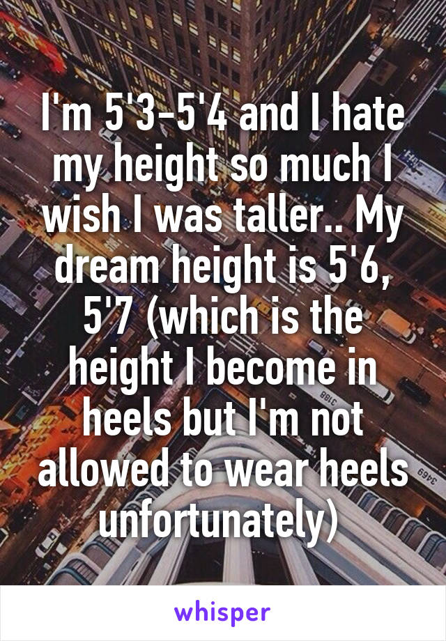 I'm 5'3-5'4 and I hate my height so much I wish I was taller.. My dream height is 5'6, 5'7 (which is the height I become in heels but I'm not allowed to wear heels unfortunately) 