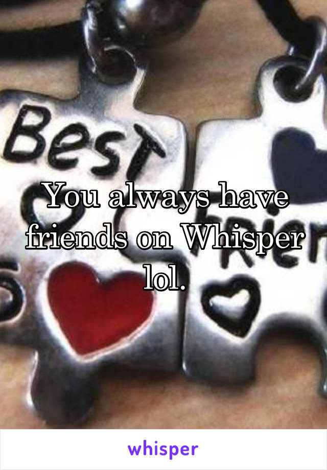 You always have friends on Whisper lol.