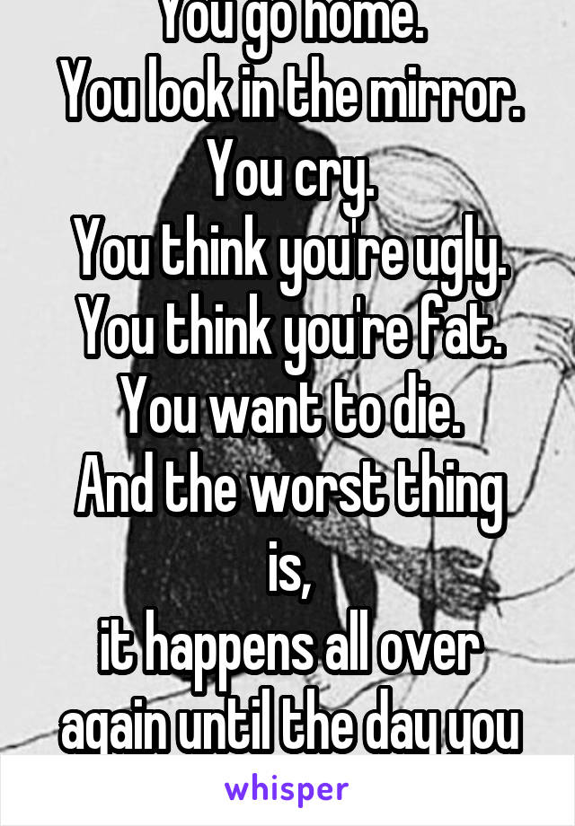 You go home.
You look in the mirror.
You cry.
You think you're ugly.
You think you're fat.
You want to die.
And the worst thing is,
it happens all over again until the day you give up.