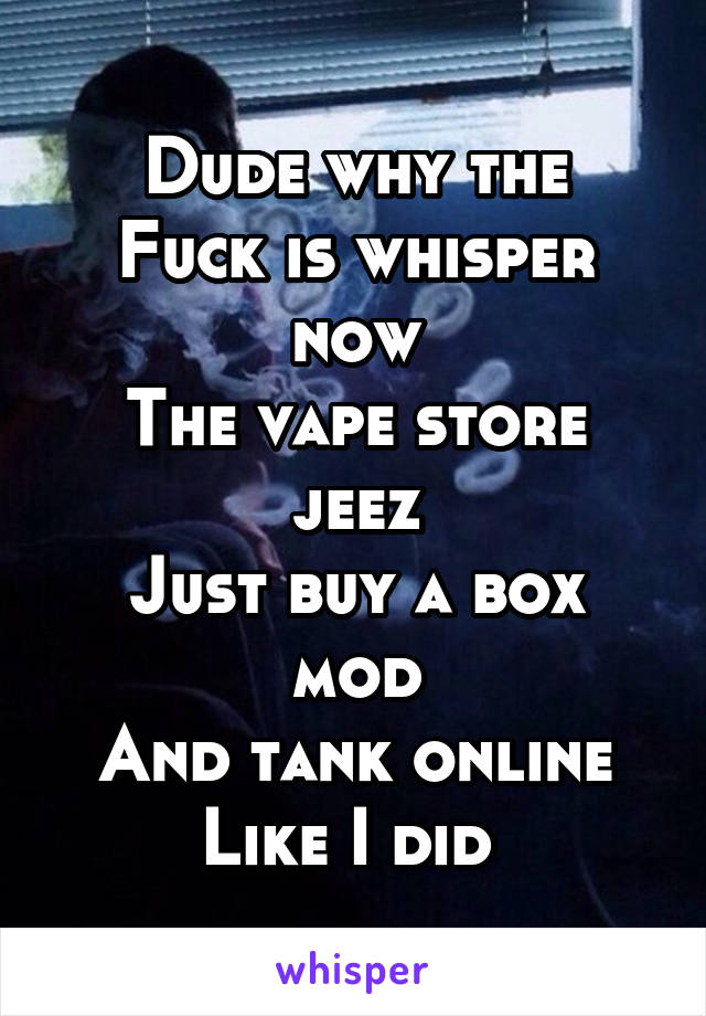 Dude why the
Fuck is whisper now
The vape store jeez
Just buy a box mod
And tank online
Like I did 