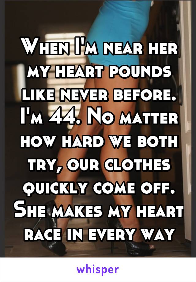 When I'm near her my heart pounds like never before. I'm 44. No matter how hard we both try, our clothes quickly come off. She makes my heart race in every way