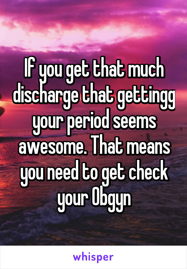 If you get that much discharge that gettingg your period seems awesome. That means you need to get check your Obgyn