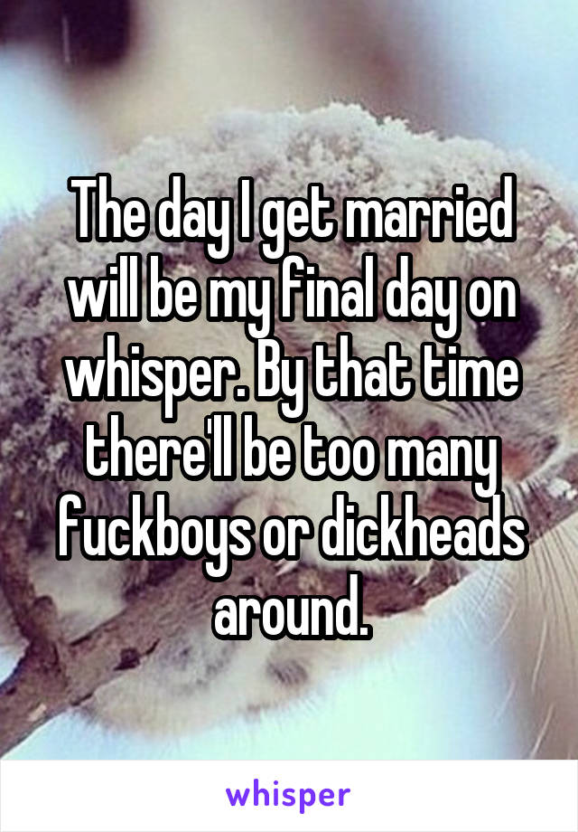 The day I get married will be my final day on whisper. By that time there'll be too many fuckboys or dickheads around.