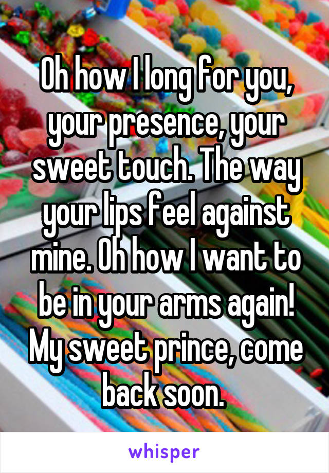 Oh how I long for you, your presence, your sweet touch. The way your lips feel against mine. Oh how I want to be in your arms again! My sweet prince, come back soon. 